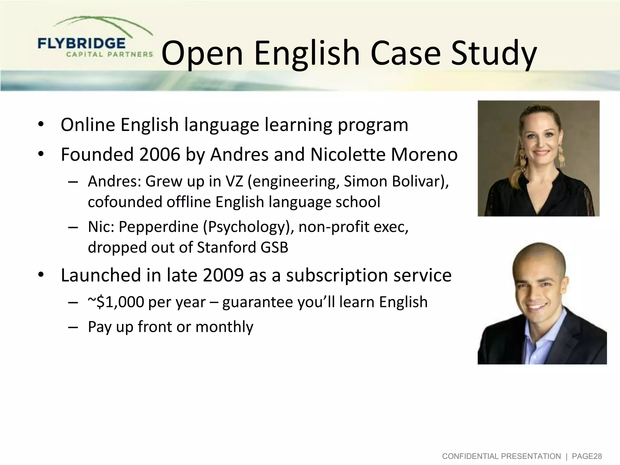 Open English Case Study
• Online English language learning program
• Founded 2006 by Andres and Nicolette Moreno
– Andres: Grew up in VZ, Simon Bolivar (engineering),
cofounded offline English language school
– Nic: CO born, Pepperdine (Business and Psychology),
non-profit exec, got into but chose not to attend
Stanford GSB to co-found Open English

• Launched in late 2009 as a subscription service
– ~$1,000 per year – guarantee you’ll learn English
– Pay up front or monthly

CONFIDENTIAL PRESENTATION | PAGE28

 