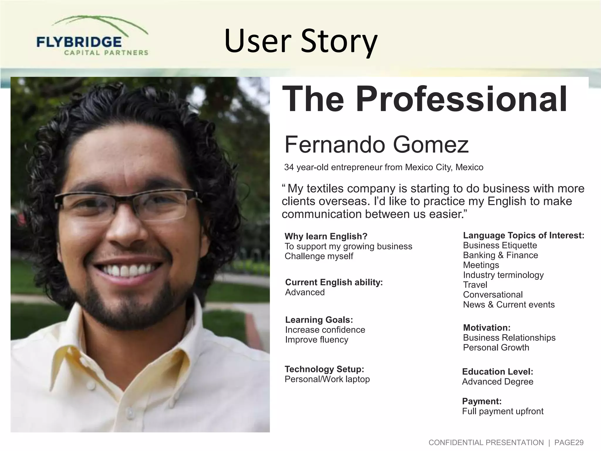 User Story
The Professional
Fernando Gomez
34 year-old entrepreneur from Mexico City, Mexico

“ My textiles company is starting to do business with more
clients overseas. I’d like to practice my English to make
communication between us easier.”
Why learn English?
To support my growing business
Challenge myself
Current English ability:
Advanced
Learning Goals:
Increase confidence
Improve fluency
Technology Setup:
Personal/Work laptop

Language Topics of Interest:
Business Etiquette
Banking & Finance
Meetings
Industry terminology
Travel
Conversational
News & Current events
Motivation:
Business Relationships
Personal Growth
Education Level:
Advanced Degree

Payment:
Full payment upfront

CONFIDENTIAL PRESENTATION | PAGE29

 