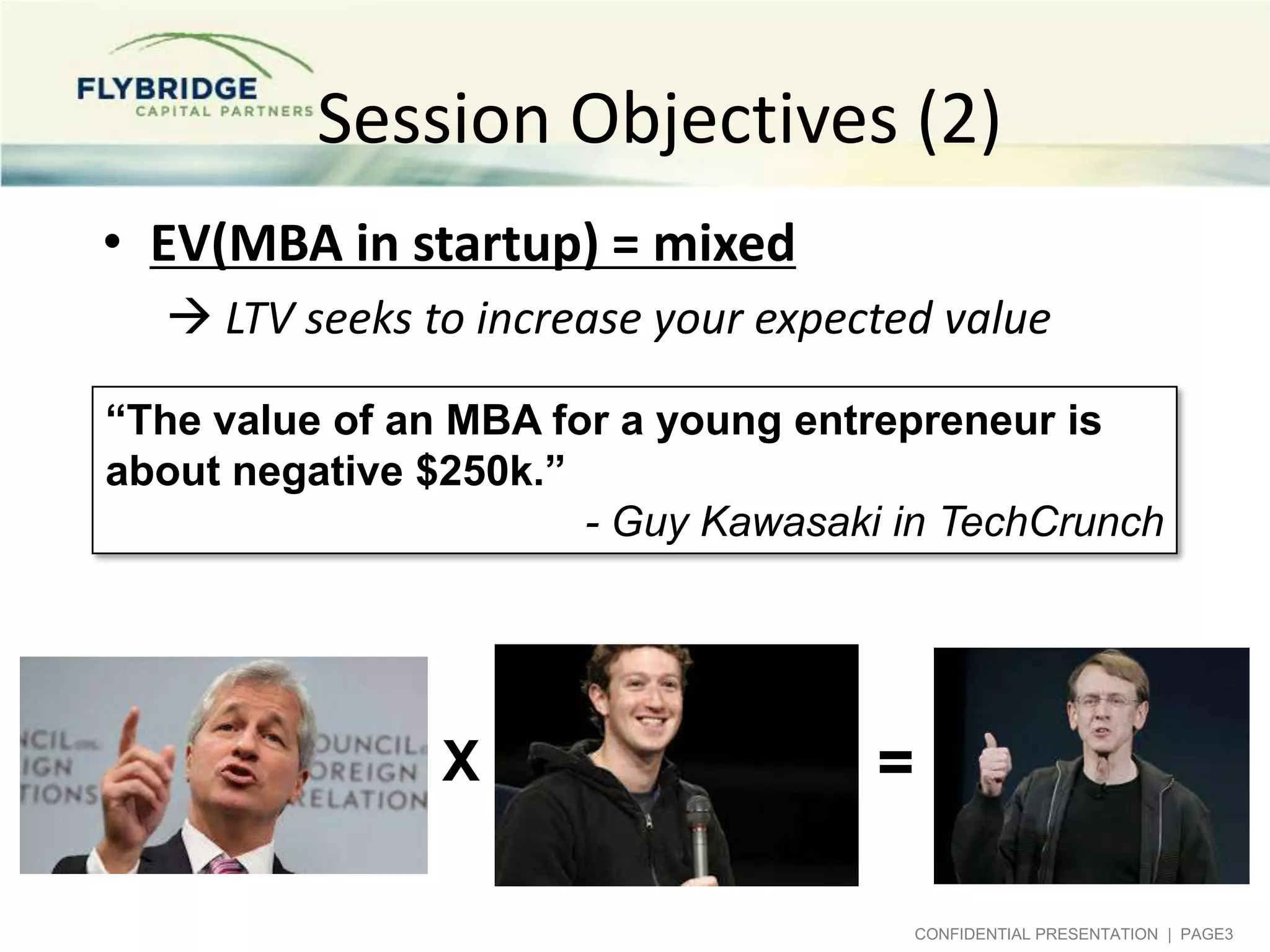 Session Objectives (2)
• EV(MBA in startup) = mixed
 LTV seeks to increase your expected value
“The value of an MBA for a young entrepreneur is
about negative $250k.”
- Guy Kawasaki in TechCrunch

X

=
CONFIDENTIAL PRESENTATION | PAGE3

 