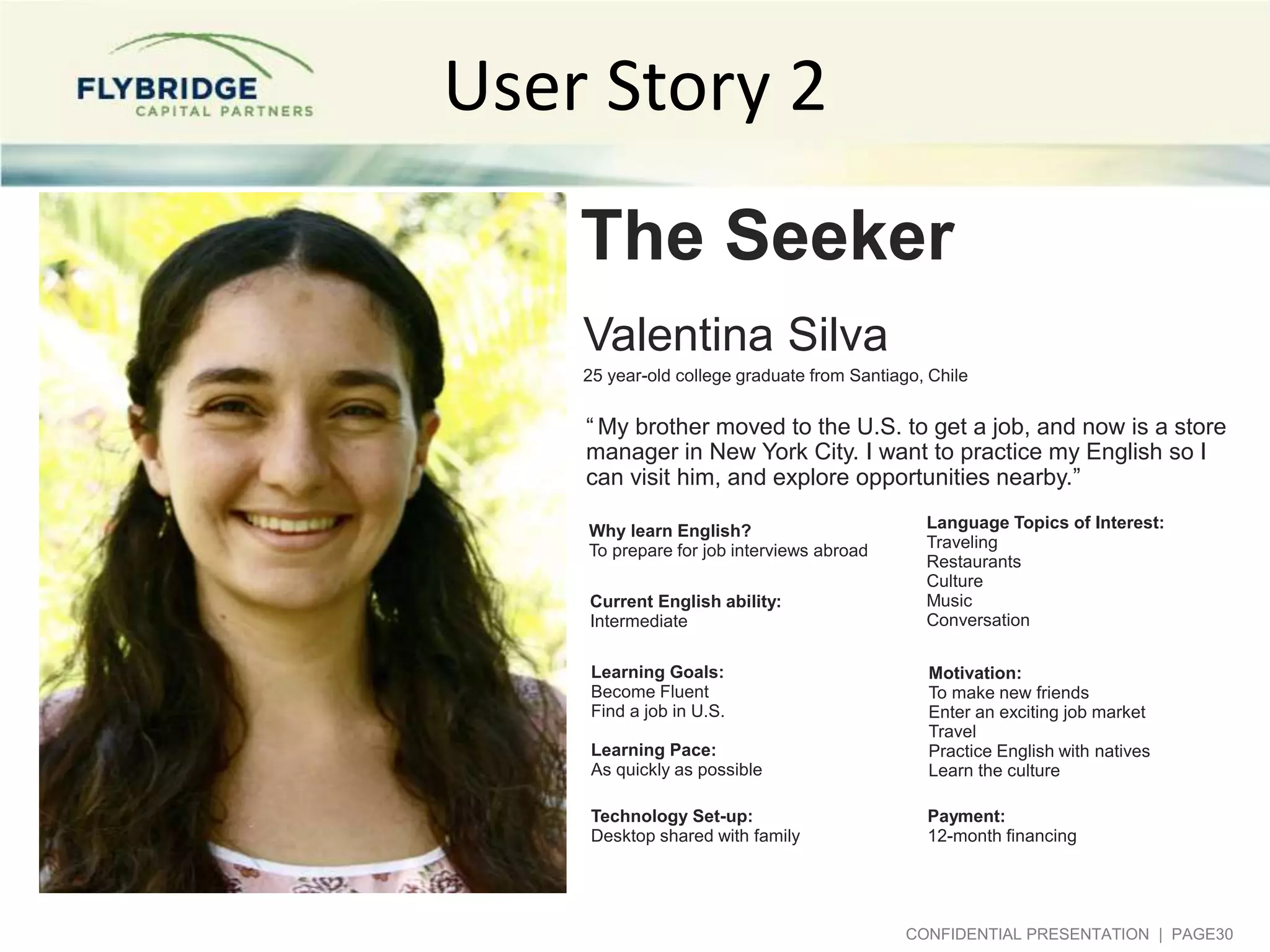User Story 2
The Seeker
Valentina Silva
25 year-old college graduate from Santiago, Chile

“ My brother moved to the U.S. to get a job, and now is a store
manager in New York City. I want to practice my English so I
can visit him, and explore opportunities nearby.”
Why learn English?
To prepare for job interviews abroad
Current English ability:
Intermediate
Learning Goals:
Become Fluent
Find a job in U.S.

Language Topics of Interest:
Traveling
Restaurants
Culture
Music
Conversation

Learning Pace:
As quickly as possible

Motivation:
To make new friends
Enter an exciting job market
Travel
Practice English with natives
Learn the culture

Technology Set-up:
Desktop shared with family

Payment:
12-month financing
2

CONFIDENTIAL PRESENTATION | PAGE30

 
