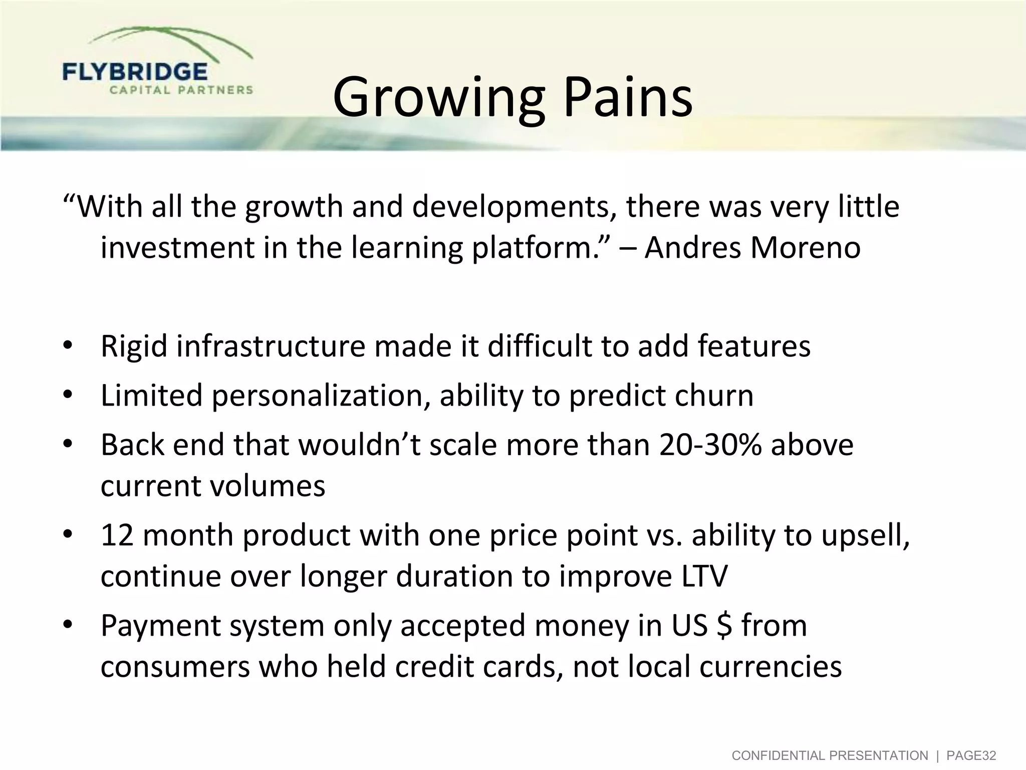 Growing Pains
“With all the growth and developments, there was very little
investment in the learning platform.” – Andres Moreno
• Rigid infrastructure made it difficult to add features
• Limited personalization, ability to predict churn
• Back end that wouldn’t scale more than 20-30% above
current volumes
• 12 month product with one price point vs. ability to upsell,
continue over longer duration to improve LTV
• Payment system only accepted money in US $ from
consumers who held credit cards, not local currencies
CONFIDENTIAL PRESENTATION | PAGE32

 