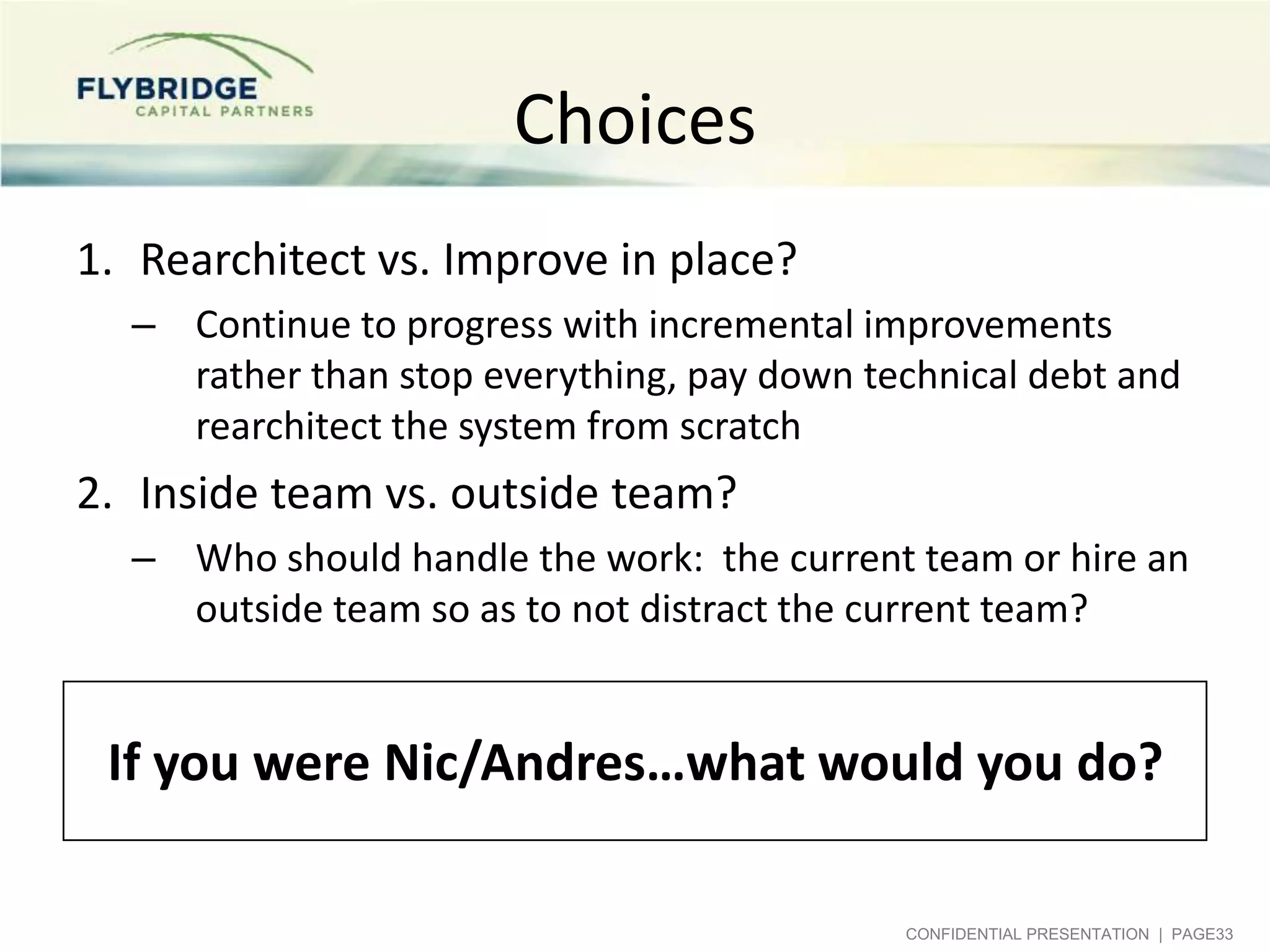 Choices
1. Rearchitect vs. Improve in place?
– Continue to progress with incremental improvements
rather than stop everything, pay down technical debt and
rearchitect the system from scratch

2. Inside team vs. outside team?
– Who should handle the work: the current team or hire an
outside team so as to not distract the current team?

If you were Nic/Andres…what would you do?
CONFIDENTIAL PRESENTATION | PAGE33

 