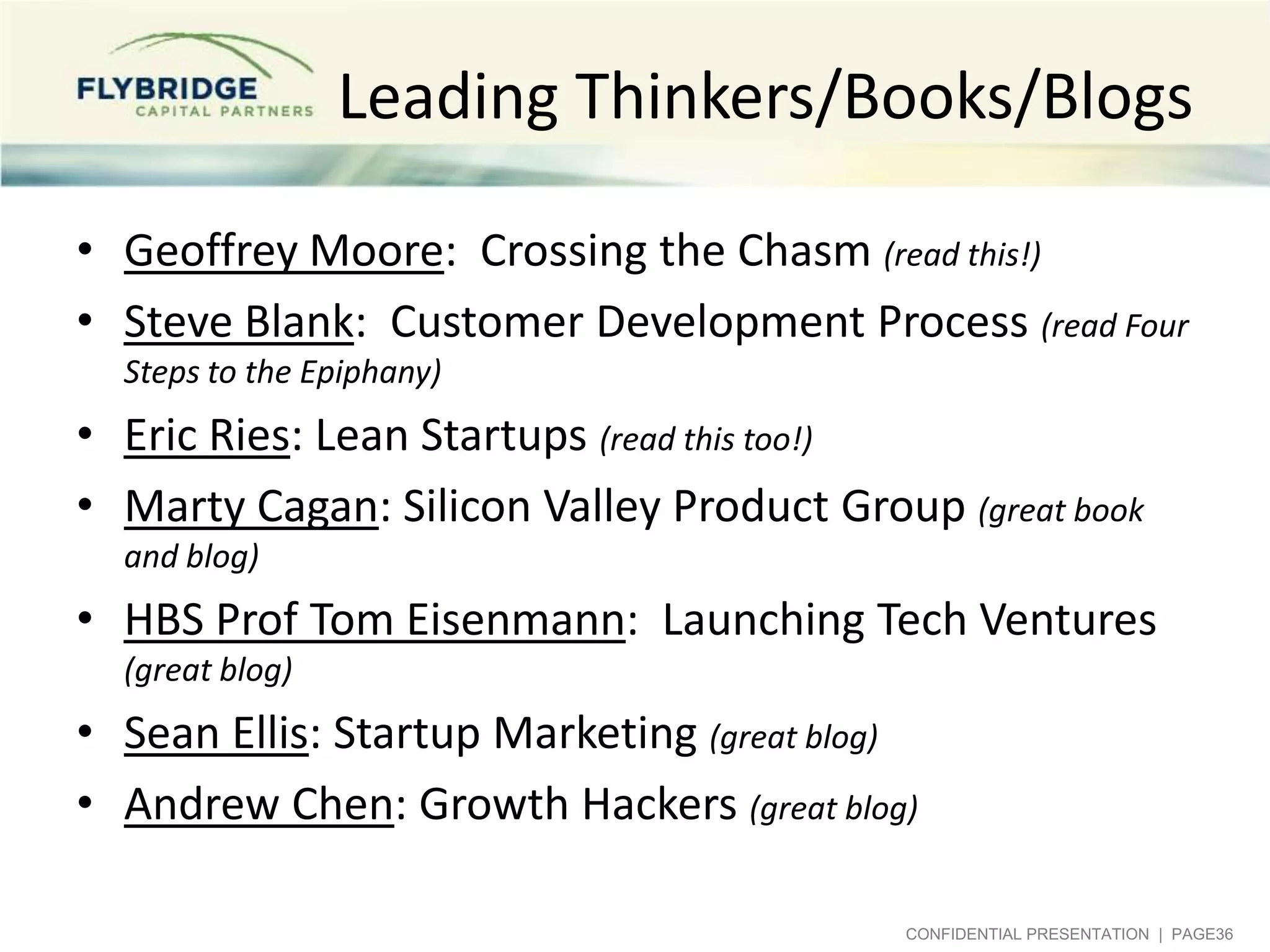 Leading Thinkers/Books/Blogs
• Geoffrey Moore: Crossing the Chasm (read this!)
• Steve Blank: Customer Development Process (read Four
Steps to the Epiphany)

• Eric Ries: Lean Startups (read this too!)
• Marty Cagan: Silicon Valley Product Group (great book
and blog)

• HBS Prof Tom Eisenmann: Launching Tech Ventures
(great blog)

• Sean Ellis: Startup Marketing (great blog)
• Andrew Chen: Growth Hackers (great blog)
CONFIDENTIAL PRESENTATION | PAGE36

 