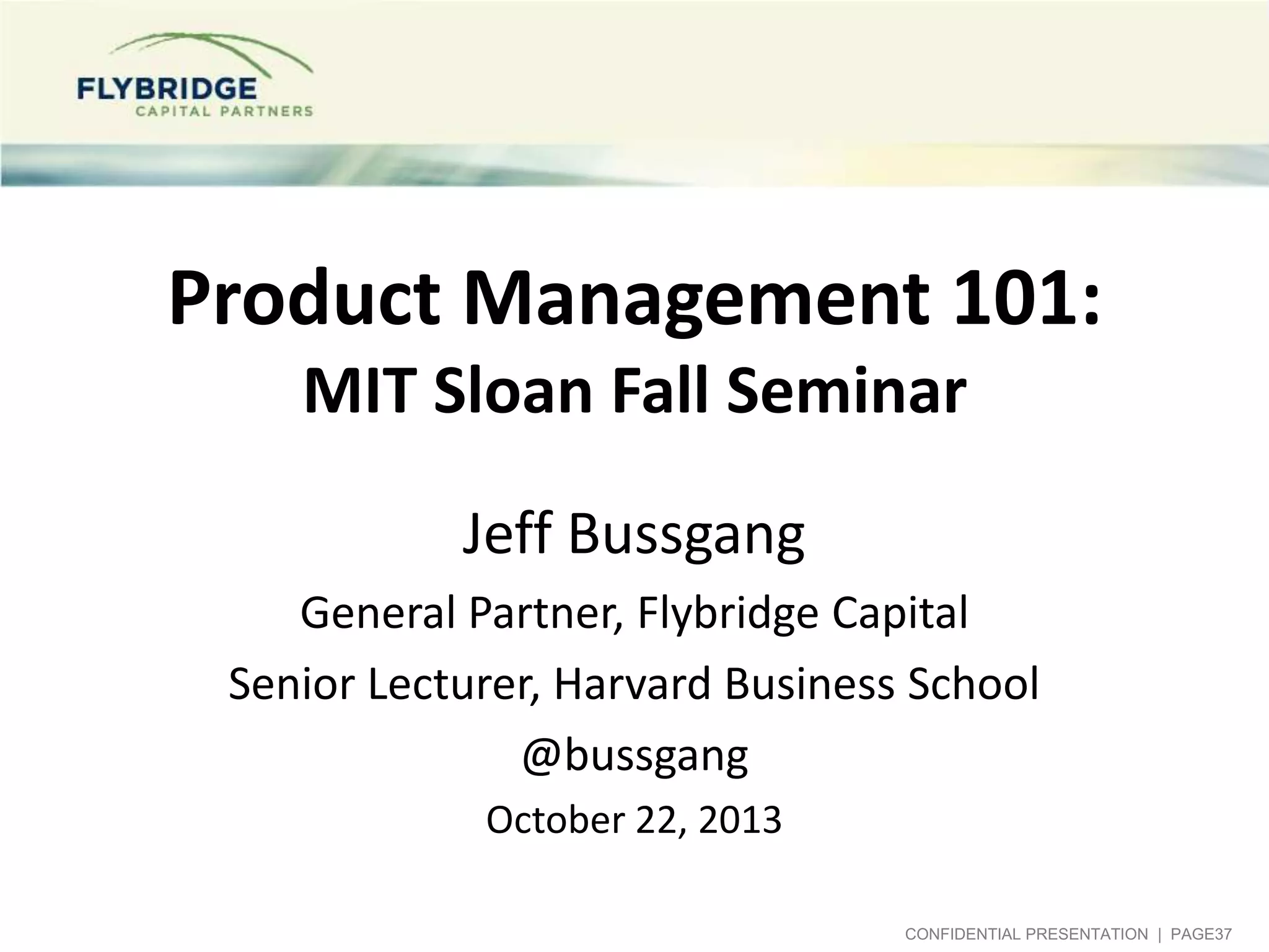 Product Management 101:
MIT Sloan Fall Seminar
Jeff Bussgang
General Partner, Flybridge Capital
Senior Lecturer, Harvard Business School
@bussgang
October 22, 2013
CONFIDENTIAL PRESENTATION | PAGE37

 