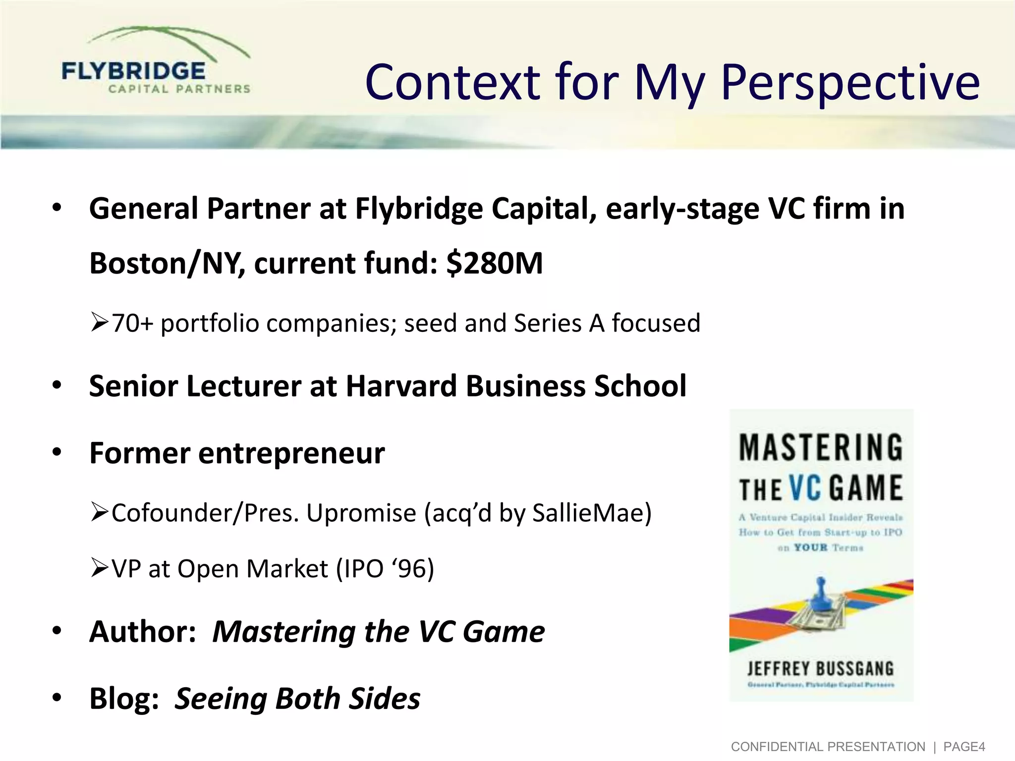 Context for My Perspective
• General Partner at Flybridge Capital, early-stage VC firm in

Boston/NY, current fund: $280M
70+ portfolio companies; seed and Series A focused

• Senior Lecturer at Harvard Business School

• Former entrepreneur
Cofounder/Pres. Upromise (acq’d by SallieMae)
VP at Open Market (IPO ‘96)

• Author: Mastering the VC Game
• Blog: Seeing Both Sides
CONFIDENTIAL PRESENTATION | PAGE4

 