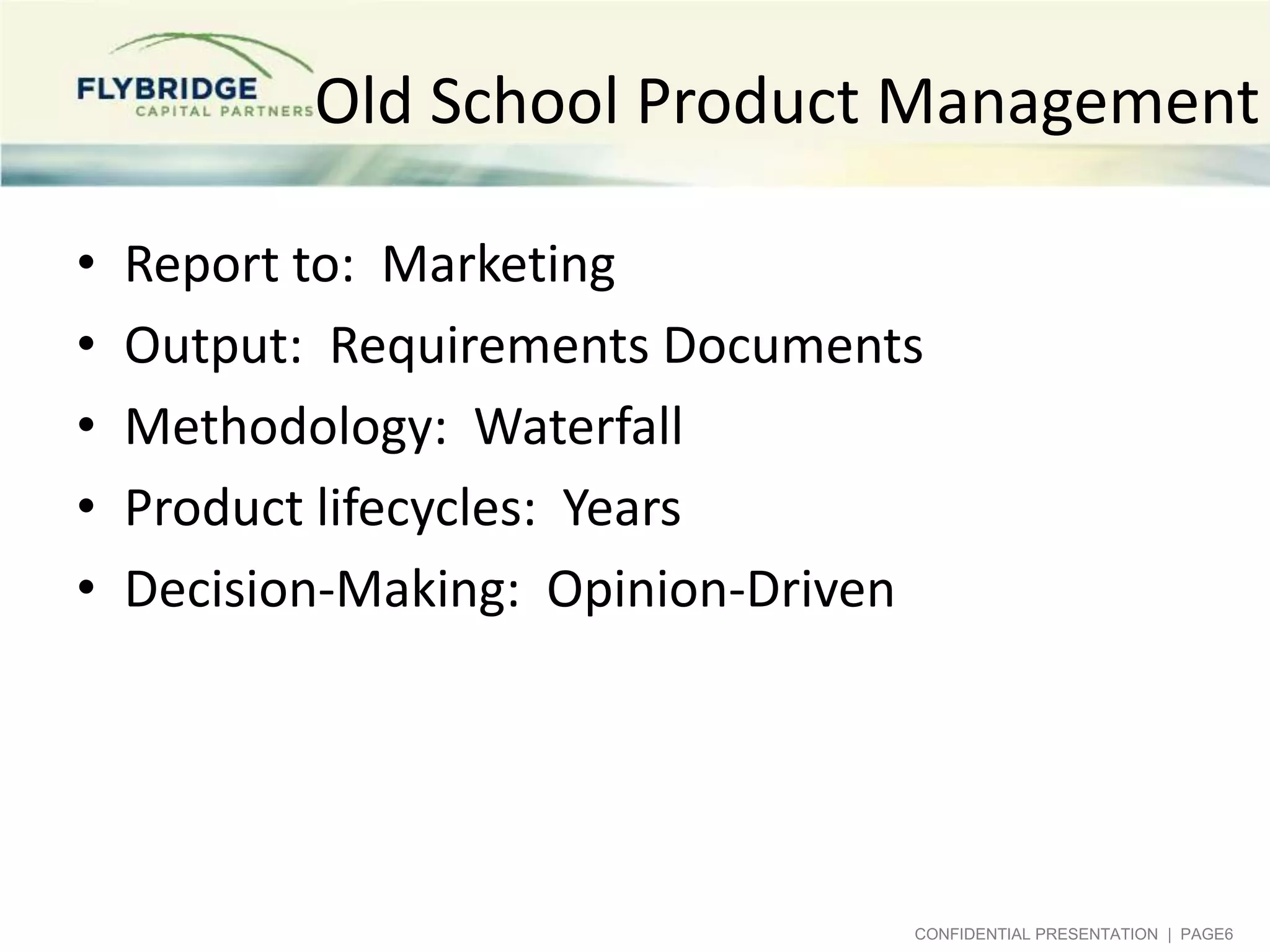 Old School Product Management
•
•
•
•
•

Report to: Marketing
Output: Requirements Documents
Methodology: Waterfall
Product lifecycles: Years
Decision-Making: Opinion-Driven

CONFIDENTIAL PRESENTATION | PAGE6

 
