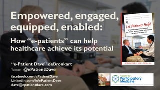 “e-Patient Dave” deBronkart
Twitter: @ePatientDave
facebook.com/ePatientDave
LinkedIn.com/in/ePatientDave
dave@epatientdave.com
Empowered, engaged,
equipped, enabled:
How “e-patients” can help
healthcare achieve its potential
 
