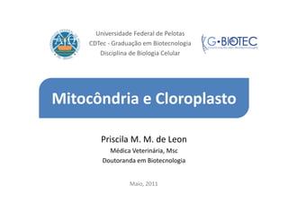 Universidade Federal de Pelotas
     CDTec - Graduação em Biotecnologia
        Disciplina de Biologia Celular




Mitocôndria e Cloroplasto

        Priscila M. M. de Leon
           Médica Veterinária, Msc
         Doutoranda em Biotecnologia


                  Maio, 2011
 