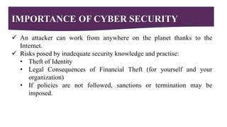 IMPORTANCE OF CYBER SECURITY
 An attacker can work from anywhere on the planet thanks to the
Internet.
 Risks posed by inadequate security knowledge and practise:
• Theft of Identity
• Legal Consequences of Financial Theft (for yourself and your
organization)
• If policies are not followed, sanctions or termination may be
imposed.
 