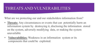 THREATS AND VULNERABILITIES
What are we protecting our and our stakeholders information from?
• Threats: Any circumstances or events that can potentially harm an
information system by destroying it, disclosing the information stored
on the system, adversely modifying data, or making the system
unavailable
• Vulnerabilities: Weakness in an information system or its
components that could be exploited.
 