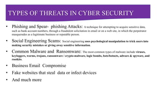 TYPES OF THREATS IN CYBER SECURITY
• Phishing and Spear- phishing Attacks: A technique for attempting to acquire sensitive data,
such as bank account numbers, through a fraudulent solicitation in email or on a web site, in which the perpetrator
masquerades as a legitimate business or reputable person.
• Social Engineering Scams: Social engineering uses psychological manipulation to trick users into
making security mistakes or giving away sensitive information.
• Common Malware and Ransomware: The most common types of malware include viruses,
keyloggers, worms, trojans, ransomware / crypto-malware, logic bombs, bots/botnets, adware & spyware, and
rootkits.
• Business Email Compromise
• Fake websites that steal data or infect devices
• And much more
 