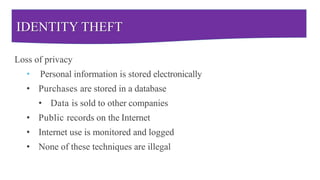 IDENTITY THEFT
Loss of privacy
• Personal information is stored electronically
• Purchases are stored in a database
• Data is sold to other companies
• Public records on the Internet
• Internet use is monitored and logged
• None of these techniques are illegal
 