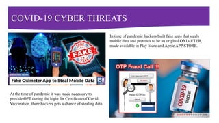 COVID-19 CYBER THREATS
In time of pandemic hackers built fake apps that steals
mobile data and pretends to be an original OXIMETER,
made available in Play Store and Apple APP STORE.
At the time of pandemic it was made necessary to
provide OPT during the login for Certificate of Covid
Vaccination, there hackers gets a chance of stealing data.
 