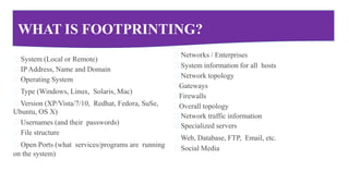 WHAT IS FOOTPRINTING?
System (Local or Remote)
IP Address, Name and Domain
Operating System
Type (Windows, Linux, Solaris, Mac)
Version (XP/Vista/7/10, Redhat, Fedora, SuSe,
Ubuntu, OS X)
Usernames (and their passwords)
File structure
Open Ports (what services/programs are running
on the system)
Networks / Enterprises
System information for all hosts
Network topology
Gateways
Firewalls
Overall topology
Network traffic information
Specialized servers
Web, Database, FTP, Email, etc.
Social Media
 