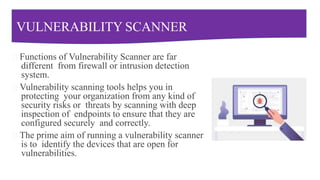 VULNERABILITY SCANNER
Functions of Vulnerability Scanner are far
different from firewall or intrusion detection
system.
Vulnerability scanning tools helps you in
protecting your organization from any kind of
security risks or threats by scanning with deep
inspection of endpoints to ensure that they are
configured securely and correctly.
The prime aim of running a vulnerability scanner
is to identify the devices that are open for
vulnerabilities.
 