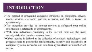 INTRODUCTION
The method of preventing damaging intrusions on computers, servers,
mobile devices, electronic systems, networks, and data is known as
cybersecurity.
The protection provided by internet services to safeguard your online
information is referred to as cybersecurity.
With more individuals connecting to the internet, there are also more
security risks that can do enormous harm.
Cyber security is defined as the collection of methods, technologies, and
processes used to protect the confidentiality, integrity, and availability of
computer systems, networks, and data from cyber-attacks or unauthorised
access.
 