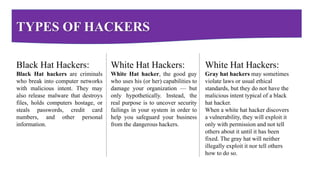TYPES OF HACKERS
Black Hat Hackers:
Black Hat hackers are criminals
who break into computer networks
with malicious intent. They may
also release malware that destroys
files, holds computers hostage, or
steals passwords, credit card
numbers, and other personal
information.
White Hat Hackers:
White Hat hacker, the good guy
who uses his (or her) capabilities to
damage your organization — but
only hypothetically. Instead, the
real purpose is to uncover security
failings in your system in order to
help you safeguard your business
from the dangerous hackers.
White Hat Hackers:
Gray hat hackers may sometimes
violate laws or usual ethical
standards, but they do not have the
malicious intent typical of a black
hat hacker.
When a white hat hacker discovers
a vulnerability, they will exploit it
only with permission and not tell
others about it until it has been
fixed. The gray hat will neither
illegally exploit it nor tell others
how to do so.
 