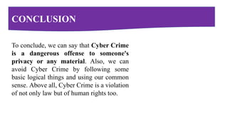 CONCLUSION
To conclude, we can say that Cyber Crime
is a dangerous offense to someone's
privacy or any material. Also, we can
avoid Cyber Crime by following some
basic logical things and using our common
sense. Above all, Cyber Crime is a violation
of not only law but of human rights too.
 