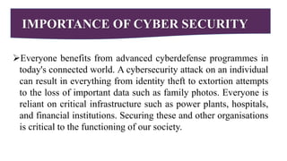 IMPORTANCE OF CYBER SECURITY
Everyone benefits from advanced cyberdefense programmes in
today's connected world. A cybersecurity attack on an individual
can result in everything from identity theft to extortion attempts
to the loss of important data such as family photos. Everyone is
reliant on critical infrastructure such as power plants, hospitals,
and financial institutions. Securing these and other organisations
is critical to the functioning of our society.
 