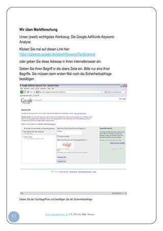 Wir üben Marktforschung
         Unser (zweit) wichtigstes Werkzeug: Die Google AdWords Keyword-
         Analyse
         Klicken Sie mal auf diesen Link hier:
         https://adwords.google.de/select/KeywordToolExternal
         oder geben Sie diese Adresse in Ihren Internetbrowser ein.
         Geben Sie Ihren Begriff in die obere Zeile ein. Bitte nur eins Ihrer
         Begriffe. Sie müssen beim ersten Mal noch die Sicherheitsabfrage
         bestätigen.




         Geben Sie den Suchbegriff ein und bestätigen Sie die Sicherheitsabfrage




                                  www.infoakademie.de | © 2011 by Mike Niesen
 11
Anleit
ung
 