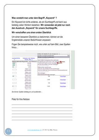 Was versteht man unter dem Begriff „Keyword“ ?
         Ein Keyword ist nichts anderes, als ein Suchbegriff und kann aus
         beliebig vielen Wörtern bestehen. Wir verwenden ab jetzt nur noch
         den Ausdruck „Keyword“ für unsere Suchbegriffe.
         Wir verschaffen uns einen ersten Überblick
         Um einen besseren Überblick zu bekommen, können wir die
         Ergebnisliste unseren Bedürfnissen anpassen
         Fügen Sie beispielsweise noch, wie unten auf dem Bild, zwei Spalten
         hinzu…




         Sie können Spalten beliebig ein und ausblenden…



         Platz für Ihre Notizen
         _________________________________________________________
         _________________________________________________________
         _________________________________________________________
         _________________________________________________________
         _________________________________________________________
         _________________________________________________________



                                 www.infoakademie.de | © 2011 by Mike Niesen
 13
Anleit
ung
 