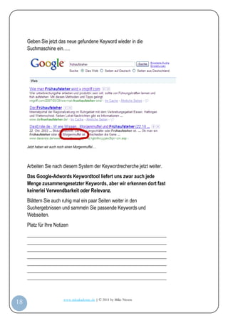 Geben Sie jetzt das neue gefundene Keyword wieder in die
         Suchmaschine ein…..




         Jetzt haben wir auch noch einen Morgenmuffel….




         Arbeiten Sie nach diesem System der Keywordrecherche jetzt weiter.
         Das Google-Adwords Keywordtool liefert uns zwar auch jede
         Menge zusammengesetzter Keywords, aber wir erkennen dort fast
         keinerlei Verwendbarkeit oder Relevanz.
         Blättern Sie auch ruhig mal ein paar Seiten weiter in den
         Suchergebnissen und sammeln Sie passende Keywords und
         Webseiten.
         Platz für Ihre Notizen
         _________________________________________________________
         _________________________________________________________
         _________________________________________________________
         _________________________________________________________
         _________________________________________________________
         _________________________________________________________
         _________________________________________________________


                                 www.infoakademie.de | © 2011 by Mike Niesen
 18
Anleit
ung
 
