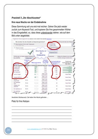 Praxisteil 3 „Der Abschlusstest“
         Ihre neue Nische vor der Endabnahme
         Diese Sammlung soll uns erst mal reichen. Gehen Sie jetzt wieder
         zurück zum Keyword-Tool, und kopieren Sie Ihre gesammelten Wörter
         in das Eingabefeld, so, dass diese untereinander stehen, wie auf dem
         Bild unten abgebildet.




         Herzlichen Glückwunsch, Sie haben Ihre Nische gefunden….

         Platz für Ihre Notizen
         _________________________________________________________
         _________________________________________________________
         _________________________________________________________
         _________________________________________________________
         _________________________________________________________
         _________________________________________________________


                                www.infoakademie.de | © 2011 by Mike Niesen
 20
Anleit
ung
 