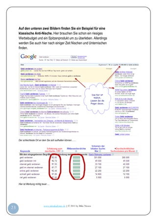 Auf den unteren zwei Bildern finden Sie ein Beispiel für eine
         klassische Anti-Nische. Hier brauchen Sie schon ein riesiges
         Werbebudget und ein Spitzenprodukt um zu überleben. Allerdings
         werden Sie auch hier nach einiger Zeit Nischen und Unternischen
         finden.




         Der schlechteste Ort an dem Sie sich aufhalten können……




         Hier ist Werbung richtig teuer….




                                   www.infoakademie.de | © 2011 by Mike Niesen
 23
Anleit
ung
 