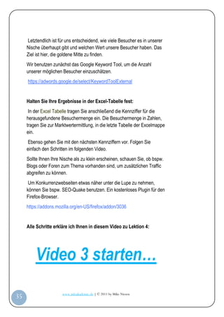 Letztendlich ist für uns entscheidend, wie viele Besucher es in unserer
         Nische überhaupt gibt und welchen Wert unsere Besucher haben. Das
         Ziel ist hier, die goldene Mitte zu finden.
         Wir benutzen zunächst das Google Keyword Tool, um die Anzahl
         unserer möglichen Besucher einzuschätzen.
         https://adwords.google.de/select/KeywordToolExternal


         Halten Sie Ihre Ergebnisse in der Excel-Tabelle fest:
          In der Excel Tabelle tragen Sie anschließend die Kennziffer für die
         herausgefundene Besuchermenge ein. Die Besuchermenge in Zahlen,
         tragen Sie zur Marktwertermittlung, in die letzte Tabelle der Excelmappe
         ein.
          Ebenso gehen Sie mit den nächsten Kennziffern vor. Folgen Sie
         einfach den Schritten im folgenden Video.
         Sollte Ihnen Ihre Nische als zu klein erscheinen, schauen Sie, ob bspw.
         Blogs oder Foren zum Thema vorhanden sind, um zusätzlichen Traffic
         abgreifen zu können.
          Um Konkurrenzwebseiten etwas näher unter die Lupe zu nehmen,
         können Sie bspw. SEO-Quake benutzen. Ein kostenloses Plugin für den
         Firefox-Browser.
         https://addons.mozilla.org/en-US/firefox/addon/3036


         Alle Schritte erkläre ich Ihnen in diesem Video zu Lektion 4:




             Video 3 starten…
                           www.infoakademie.de | © 2011 by Mike Niesen
 35
Anleit
ung
 