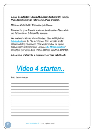 Achten Sie auf jeden Fall darauf bei diesem Test eine CTR von min.
         1% und eine Conversion-Rate von min. 5% zu erreichen.

         Mit diesen Werten hat Ihr Thema eine gute Chance.

         Die Anwendung von Adwords, sowie das Aufsetzen eines Blogs, würde
         den Rahmen dieses E-Books völlig sprengen.

         Wie so etwas funktioniert können Sie aber z. Bsp. als Mitglied der
         Infoakademie von der Pike auf erlernen. Oder, wenn Sie sich für
         Affiliatemarketing interessieren, (Geld verdienen ohne ein eigenes
         Produkt,) kann ich Ihnen meinen Lehrgang „Die Affiliatemaschine“
         empfehlen. Hier werden diese Themen ebenfalls ausführlich behandelt.

         Alles weitere erfahren Sie in folgendem Lehrvideo zu Lektion 5:




               Video 4 starten..
         Platz für Ihre Notizen

         _________________________________________________________
         _________________________________________________________
         _________________________________________________________
         _________________________________________________________
         _________________________________________________________
         _________________________________________________________
         _________________________________________________________
         _________________________________________________________
         _________________________________________________________
         _________________________________________________________
         _________________________________________________________
         _________________________________________________________


                            www.infoakademie.de | © 2011 by Mike Niesen
 37
Anleit
ung
 