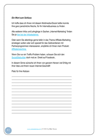 Ein Wort zum Schluss

         Ich hoffe dass ich Ihnen mit diesem Multimedia-Ebook helfen konnte
         Ihre ganz persönliche Nische, für Ihr Internetbusiness zu finden.

         Alle weiteren Infos und Lehrgänge in Sachen „Internet-Marketing“ finden
         Sie ja hier bei der Infoakademie.

         Oder wenn Sie allerdings gerne tiefer in das Thema Affiliate-Marketing
         einsteigen wollen oder sich speziell für das Geldverdienen mit
         Partnerprogrammen interessieren, empfehle ich Ihnen mein Produkt:
         Affiliatemaschine.

         Wenn Sie nur ein Traffic-Problem haben, schauen Sie sich den
         SocialSitebuilder doch mal an. Direkt auf Facebook..

         In diesem Sinne wünsche ich Ihnen von ganzem Herzen viel Erfolg mit
         Ihrer Idee und Ihrem neuen Internet-Geschäft!

         Platz für Ihre Notizen
         _________________________________________________________
         _________________________________________________________
         _________________________________________________________
         _________________________________________________________
         _________________________________________________________
         _________________________________________________________
         _________________________________________________________
         _________________________________________________________
         _________________________________________________________
         _________________________________________________________
         _________________________________________________________
         _________________________________________________________
         _________________________________________________________




                            www.infoakademie.de | © 2011 by Mike Niesen
 41
Anleit
ung
 