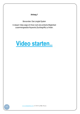 Anhang 1


                       Bonusvideo: Das Longtail System
         In diesem Video zeige ich Ihnen noch eine einfache Möglichkeit
              zusammengesetzte Keywords (Suchbegriffe) zu finden.




             Video starten..




                      www.infoakademie.de | © 2011 by Mike Niesen
 43
Anleit
ung
 