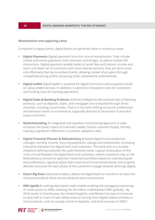 10
© 2016 ALL RIGHTS RESERVED.
DIGITAL BANKING MANIFESTO: THE END OF BANKS?
Monetization and capturing value
Compared to legacy banks, digital banks can generate value in numerous ways:
•	 Digital Payments Digital payments form the core of monetization. They include
mobile and online payments, both domestic and foreign, as well as mobile P2P
interactions. Digital payments enable banks to boost fees and interest income and
reach a broader set of customers with more diverse services; they are done more
cost effectively than by incumbent banks, allowing market share gains through
competitive pricing and/or accessing 2.5bn unbanked  underbanked;
•	 Digital wallet Digital wallet is essential for digital commerce and ecosystems built
on value-added services. In addition, it optimizes transaction costs for customers
and funding costs for banking operations;
•	 Digital Sales  Banking Products Artificial intelligence (AI) assisted sales of banking
products, such as deposits, loans, and mortgages are conducted through direct
channels, including social media. That is in line with shifting consumer preferences
and behavior trends in e-commerce, especially directed at Generation Y and tech-
savvy customers;
•	 Multichanneling An integrated and seamless multichannel approach to sales
increases the bank’s share of customers’ wallet, boosts customer loyalty, thereby
making a significant difference in customer adoption rates;
•	 Digital Financial Planner  Roboadvisory AI-based digital financial planner
manages monthly income, recurring payments, savings and investments, increasing
interaction between the digital bank and customers. The bank acts as a trusted
shepherd defining customer life-cycle financial needs. Logical continuation of the
circle of trust between the digital bank and customers, where customers rely on the
Roboadvisory services to optimize investment portfolios based on individual goals
and preferences, regularly adjust them and record incremental results and properly
allocate resources for each phase of the customer’s voyage towards all things digital;
•	 Smart Big Data Advanced analytics allows the digital bank to transform its data into
more personalized client service aimed at data monetization;
•	 SME Upside AI- and big-data based credit models enabling risk-managed provisioning
of credit access to SMEs, banking the 45 million underbanked SMEs globally. By
2018, banks in Scandinavia, the United Kingdom, and Western Europe are forecast
to have half or more of new inflow revenue coming from digital related activities in
most products, such as savings and term deposits, and bank services to SMEs6
.
 