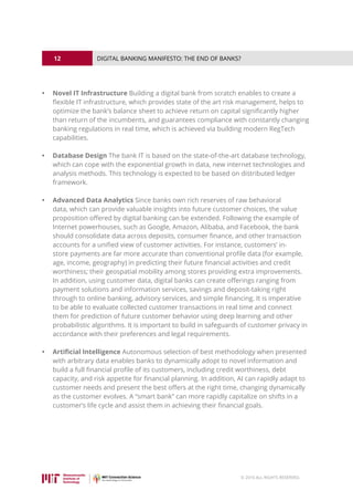 12
© 2016 ALL RIGHTS RESERVED.
DIGITAL BANKING MANIFESTO: THE END OF BANKS?
•	 Novel IT Infrastructure Building a digital bank from scratch enables to create a
flexible IT infrastructure, which provides state of the art risk management, helps to
optimize the bank’s balance sheet to achieve return on capital significantly higher
than return of the incumbents, and guarantees compliance with constantly changing
banking regulations in real time, which is achieved via building modern RegTech
capabilities.
•	 Database Design The bank IT is based on the state-of-the-art database technology,
which can cope with the exponential growth in data, new internet technologies and
analysis methods. This technology is expected to be based on distributed ledger
framework.
•	 Advanced Data Analytics Since banks own rich reserves of raw behavioral
data, which can provide valuable insights into future customer choices, the value
proposition offered by digital banking can be extended. Following the example of
Internet powerhouses, such as Google, Amazon, Alibaba, and Facebook, the bank
should consolidate data across deposits, consumer finance, and other transaction
accounts for a unified view of customer activities. For instance, customers’ in-
store payments are far more accurate than conventional profile data (for example,
age, income, geography) in predicting their future financial activities and credit
worthiness; their geospatial mobility among stores providing extra improvements.
In addition, using customer data, digital banks can create offerings ranging from
payment solutions and information services, savings and deposit-taking right
through to online banking, advisory services, and simple financing. It is imperative
to be able to evaluate collected customer transactions in real time and connect
them for prediction of future customer behavior using deep learning and other
probabilistic algorithms. It is important to build in safeguards of customer privacy in
accordance with their preferences and legal requirements.
•	 Artificial Intelligence Autonomous selection of best methodology when presented
with arbitrary data enables banks to dynamically adopt to novel information and
build a full financial profile of its customers, including credit worthiness, debt
capacity, and risk appetite for financial planning. In addition, AI can rapidly adapt to
customer needs and present the best offers at the right time, changing dynamically
as the customer evolves. A “smart bank” can more rapidly capitalize on shifts in a
customer’s life cycle and assist them in achieving their financial goals.
 