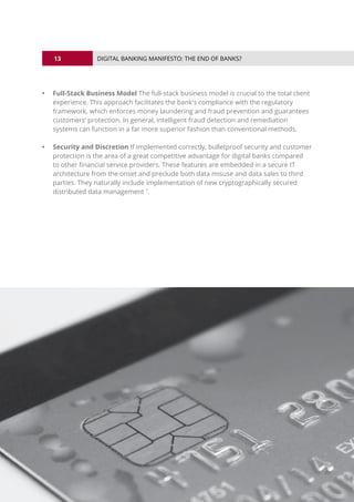 13
© 2016 ALL RIGHTS RESERVED.
DIGITAL BANKING MANIFESTO: THE END OF BANKS?
•	 Full-Stack Business Model The full-stack business model is crucial to the total client
experience. This approach facilitates the bank's compliance with the regulatory
framework, which enforces money laundering and fraud prevention and guarantees
customers’ protection. In general, intelligent fraud detection and remediation
systems can function in a far more superior fashion than conventional methods.
•	 Security and Discretion If implemented correctly, bulletproof security and customer
protection is the area of a great competitive advantage for digital banks compared
to other financial service providers. These features are embedded in a secure IT
architecture from the onset and preclude both data misuse and data sales to third
parties. They naturally include implementation of new cryptographically secured
distributed data management 7
.
 