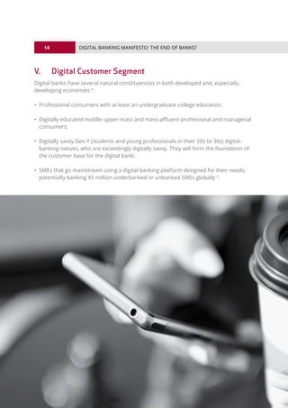 14
© 2016 ALL RIGHTS RESERVED.
DIGITAL BANKING MANIFESTO: THE END OF BANKS?
V.	 Digital Customer Segment
Digital banks have several natural constituencies in both developed and, especially,
developing economies 8
:
• Professional consumers with at least an undergraduate college education;
• Digitally educated middle upper-mass and mass-affluent professional and managerial
consumers;
• Digitally savvy Gen Y (students and young professionals in their 20s to 30s) digital-
banking natives, who are exceedingly digitally savvy. They will form the foundation of
the customer base for the digital bank;
• SMEs that go mainstream using a digital banking platform designed for their needs;
potentially banking 45 million underbanked or unbanked SMEs globally 9
.
 