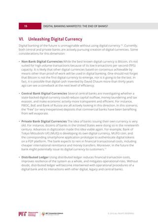 15
© 2016 ALL RIGHTS RESERVED.
DIGITAL BANKING MANIFESTO: THE END OF BANKS?
VI.	 Unleashing Digital Currency
Digital banking of the future is unimaginable without using digital currency 10
. Currently,
both central and private banks are actively pursuing creation of digital currencies. Some
considerations for this dimension:
• Non-Bank Digital Currencies While the best known digital currency is Bitcoin, it’s not
suited for high volume transactions because of its low transactions per second (TPS)
capacity. It is likely that other digital currencies based on consensus achievable by
means other than proof-of-work will be used in digital banking. One should not forget
that Bitcoin is not the first digital currency to emerge, nor is it going to be the last. In
fact, it is possible that digital cash invented by David Chaum more than thirty years
ago can see a comeback at the next level of efficiency.
• Central Bank Digital Currencies Several central banks are investigating whether a
state-backed digital currency could reduce capital outflow, money laundering and tax
evasion, and make economic activity more transparent and efficient. For instance,
PBOC, BoE and Bank of Russia are all actively looking in this direction. In this scenario,
the “free” (or very inexpensive) deposits that commercial banks have been benefiting
from will evaporate.
• Private Bank Digital Currencies The idea of banks issuing their own currency is very
old. For instance, dozens of banks in the United States were doing so in the nineteenth
century. Advances in digitization made this idea viable again. For example, Bank of
Tokyo Mitsubishi UFJ (MUFJ) is developing its own digital currency, MUFG coin, and
the corresponding smartphone application prototype to authenticate digital tokens
on a P2P platform. The bank expects to rein in financial transactional costs, including
cheaper international remittance and money transfers. Moreover, in the future the
bank might potentially issue its digital currency to customers.11
• Distributed Ledger Using distributed ledger reduces financial transaction costs,
improves resilience of the system as a whole, and mitigates operational risks. Without
doubt, distributed ledger will become intertwined with operational procedures of a
digital bank and its interactions with other digital, legacy and central banks.
 