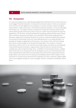 16
© 2016 ALL RIGHTS RESERVED.
DIGITAL BANKING MANIFESTO: THE END OF BANKS?
VII.	Ecosystem
It is natural to expect that a well-designed digital bank will become the corner stone of a
much bigger financial ecosystem. As important constituent parts of such an ecosystem,
one can think of such digital service providers as insurers, brokers, wealth managers,
robo-advisors, credit card issuers, cross-border payment providers, currency exchanges,
P2P lenders, etc. The ability of these companies to satisfy the financial needs of their
clients will be greatly enhanced by their access to a wider financial system through the
digital bank. At the same, the bank will benefit by getting additional information about
their customers’ demands and habits, thus closing the information feedback loop 12
.
Moreover, digital cash issued by the bank can serve as a lubricant allowing the wheels
of commerce to spin faster and much more efficiently than is currently possible. It is
possible to imagine a digital bank of the future in the center of the internet of things
(IoT), which can be thought of as the bank of things (BoT). For instance, if a bank’s
client house informs him or her that the roof needs repairs, the bank can immediately
recommend several contractors, organize bids, help the client to choose the most
suitable one, and arrange financing. Thus, in addition to financial businesses, a digital
bank of the future can incorporate into its ecosystem various non-financial actors. All
these developments will enhance social utility of the bank and its appreciation by the
public while, at the same time, increasing its profitability. Banks have to keep in mind
that there is no time to lose, because the competition for their customers' digital wallet
from current digital champions, such as Google, Amazon, Facebook and Alibaba, will be
fierce.
 