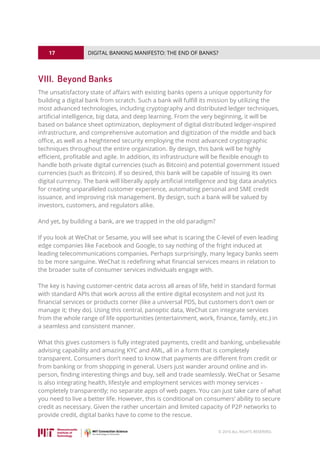 17
© 2016 ALL RIGHTS RESERVED.
DIGITAL BANKING MANIFESTO: THE END OF BANKS?
VIII. 	Beyond Banks
The unsatisfactory state of affairs with existing banks opens a unique opportunity for
building a digital bank from scratch. Such a bank will fulfill its mission by utilizing the
most advanced technologies, including cryptography and distributed ledger techniques,
artificial intelligence, big data, and deep learning. From the very beginning, it will be
based on balance sheet optimization, deployment of digital distributed ledger-inspired
infrastructure, and comprehensive automation and digitization of the middle and back
office, as well as a heightened security employing the most advanced cryptographic
techniques throughout the entire organization. By design, this bank will be highly
efficient, profitable and agile. In addition, its infrastructure will be flexible enough to
handle both private digital currencies (such as Bitcoin) and potential government issued
currencies (such as Britcoin). If so desired, this bank will be capable of issuing its own
digital currency. The bank will liberally apply artificial intelligence and big data analytics
for creating unparalleled customer experience, automating personal and SME credit
issuance, and improving risk management. By design, such a bank will be valued by
investors, customers, and regulators alike.
And yet, by building a bank, are we trapped in the old paradigm?
If you look at WeChat or Sesame, you will see what is scaring the C-level of even leading
edge companies like Facebook and Google, to say nothing of the fright induced at
leading telecommunications companies. Perhaps surprisingly, many legacy banks seem
to be more sanguine. WeChat is redefining what financial services means in relation to
the broader suite of consumer services individuals engage with.
The key is having customer-centric data across all areas of life, held in standard format
with standard APIs that work across all the entire digital ecosystem and not just its
financial services or products corner (like a universal PDS, but customers don't own or
manage it; they do). Using this central, panoptic data, WeChat can integrate services
from the whole range of life opportunities (entertainment, work, finance, family, etc.) in
a seamless and consistent manner.
What this gives customers is fully integrated payments, credit and banking, unbelievable
advising capability and amazing KYC and AML, all in a form that is completely
transparent. Consumers don’t need to know that payments are different from credit or
from banking or from shopping in general. Users just wander around online and in-
person, finding interesting things and buy, sell and trade seamlessly. WeChat or Sesame
is also integrating health, lifestyle and employment services with money services -
completely transparently; no separate apps of web pages. You can just take care of what
you need to live a better life. However, this is conditional on consumers’ ability to secure
credit as necessary. Given the rather uncertain and limited capacity of P2P networks to
provide credit, digital banks have to come to the rescue.
 