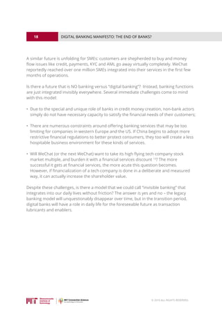 18
© 2016 ALL RIGHTS RESERVED.
DIGITAL BANKING MANIFESTO: THE END OF BANKS?
A similar future is unfolding for SMEs: customers are shepherded to buy and money
flow issues like credit, payments, KYC and AML go away virtually completely. WeChat
reportedly reached over one million SMEs integrated into their services in the first few
months of operations.
Is there a future that is NO banking versus “digital banking”? Instead, banking functions
are just integrated invisibly everywhere. Several immediate challenges come to mind
with this model:
• Due to the special and unique role of banks in credit money creation, non-bank actors
simply do not have necessary capacity to satisfy the financial needs of their customers;
• There are numerous constraints around offering banking services that may be too
limiting for companies in western Europe and the US. If China begins to adopt more
restrictive financial regulations to better protect consumers, they too will create a less
hospitable business environment for these kinds of services.
• Will WeChat (or the next WeChat) want to take its high flying tech company stock
market multiple, and burden it with a financial services discount 13
? The more
successful it gets at financial services, the more acute this question becomes.
However, if financialization of a tech company is done in a deliberate and measured
way, it can actually increase the shareholder value.
Despite these challenges, is there a model that we could call “invisible banking” that
integrates into our daily lives without friction? The answer is yes and no – the legacy
banking model will unquestionably disappear over time, but in the transition period,
digital banks will have a role in daily life for the foreseeable future as transaction
lubricants and enablers.
 