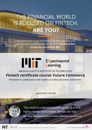 PAGE 19© 2016 ALL RIGHTS RESERVED.
THE FINANCIAL WORLD
IS FOCUSED ON FINTECH.
ARE YOU?
MASSACHUSETTS INSTITUTE OF TECHNOLOGY
Fintech certificate course: Future Commerce
Presented in collaboration with leaders in online education, GetSmarter.
“You need to understand what's going on in this
highly chaotic environment. And we can help.”
DAVE SHRIER - MANAGING DIRECTOR, MIT CONNECTION SCIENCE; LEAD INSTRUCTOR
If you don’t want to get left behind, consider updating your
expertise and upskilling yourself with this 12-week online
certificate course from MIT.
Massachusetts InstituteofTechnology | SchoolofArchitecture+Planning
getsmarter.mit.edu
DOWNLOAD COURSE INFO PACK
 