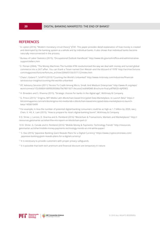 20
© 2016 ALL RIGHTS RESERVED.
DIGITAL BANKING MANIFESTO: THE END OF BANKS?
REFERENCES
1
A. Lipton (2016), “Modern monetary circuit theory” IJTAF. This paper provides detail explanation of how money is created
and destroyed by the banking system as a whole and by individual banks. It also shows that individual banks become
naturally interconnected in the process.
2
Bureau of Labor Statistics (2015), Occupational Outlook Handbook http://www.bls.gov/ooh/office-and-administrative-
support/tellers.htm
3
E. Florian (2004), The Money Machines The humble ATM revolutionized the way we deal with money and turned global
commerce into a 24/7 affair. You can thank a Texan named Don Wetzel--and the blizzard of 1978 http://archive.fortune.
com/magazines/fortune/fortune_archive/2004/07/26/377172/index.htm
4
Chaia I, Goland T, Schiff R (2010) “Counting the World’s Unbanked” http://www.mckinsey.com/industries/financial-
services/our-insights/counting-the-worlds-unbanked
5
IFC Advisory Services (2011) “Access To Credit Among Micro, Small, And Medium Enterprises” http://www.ifc.org/wps/
wcm/connect/1f2c968041689903950bb79e78015671/AccessCreditMSME-Brochure-Final.pdf?MOD=AJPERES
6
H. Broeders and S. Khanna (2015), “Strategic choices for banks in the digital age”, McKinsey  Company
7
G. Prisco (2015)  Enigma, MIT Media Lab’s Blockchain-based Encrypted Data Marketplace, to Launch Beta https://
bitcoinmagazine.com/articles/enigma-mit-media-lab-s-blockchain-based-encrypted-data-marketplace-to-launch-
beta-1450810499
8
For example, in Asia the number of potential digital-banking consumers could be as high as 1.7 billion by 2020, see J.
Chen, V. HV, K. Lam (2015), “How to prepare for Asia’s digital-banking boom”, McKinsey  Company
9 D. Shrier, J. Larossi, D. Sharma and A. Pentland (2016) Blockchain  Transactions, Markets and Marketplaces http://
resources.getsmarter.ac/other/the-mit-report-on-blockchain-part-2/
10 D. Shrier, G. Canale and A. Pentland (2016) Mobile Money  Payments: Technology Trends http://resources.
getsmarter.ac/other/mobile-money-payments-technology-trends-an-mit-white-paper/
11
S. Das (2016) Japanese Banking Giant Reveals Plans for a Digital Currency https://www.cryptocoinsnews.com/
japanese-banking-giant-reveals-plans-for-a-digital-currency/
12
It is necessary to provide customers with proper privacy safeguards.
13
It is possible that both tech premium and financial discount are temporary in nature.
 