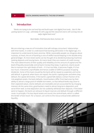 3
© 2016 ALL RIGHTS RESERVED.
DIGITAL BANKING MANIFESTO: THE END OF BANKS?
I.	Introduction
"Banks are trying to be cool and hip and build super cool digital front ends... But it’s like
putting lipstick on a pig - ultimately it’s still a pig and the new front end is still running into an
awful digital back end."
Mark Mullen, Chief Executive Atom, Durham, UK
We are entering a new era of innovation that will reshape consumers’ relationships
with their banks. In order to understand how banking will evolve in the digital age, it is
important to understand its basic premise. While reasonable people can disagree about
nuances, at heart, the art of banking is one of skillful record keeping in the double-entry
general ledger. At micro level, banks can be thought of as dividend producing machines
seeking deposits and issuing loans. At macro level, they are creators of credit money.1
The main determinants of their quality and reliability are the amount of capital and the
level of liquidity (essentially central bank money) they keep. In general, a bank would
like to maintain the right levels of both – if it has too little, it becomes fragile, if it has
too much, it becomes unprofitable and hence unable to fulfill its purpose of paying
dividends. Some of the loans issued by the bank will be repaid as expected, and some
will default. In general, when loans are repaid, the bank’s capital grows and when they
default, the capital diminishes. If the bank’s capital falls below a certain fraction of its
risk-weighted assets, the bank defaults. Good bankers differ from bad ones by their
ability to attract a large pool of reliable borrowers, so that default levels stay close to
their expected values. (Some defaults are inevitable and are accounted for by charging
interest.) At the same time, good bankers need to attract long-term depositors and
serve them well, so that depositors do not suddenly withdraw their deposits. If the latter
were to happen, the bank can exhaust its liquid reserves and default through a different
route. In principle, if its less liquid assets are sound, the central bank, which is called
the lender of last resort for a reason, can come to the rescue and provide additional
liquidity.
 