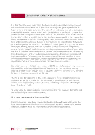 4
© 2016 ALL RIGHTS RESERVED.
DIGITAL BANKING MANIFESTO: THE END OF BANKS?
It is clear from the above description that banking activity is mostly technological and
mathematical in nature. Hence, it is well suited to be digitized, yet the prevalence of
legacy systems and legacy culture inhibits banks from embracing innovation as much as
they should in order to survive and thrive in the digital economy of the 21 century. The
root causes of banking malaise should be obvious – old-fashioned banks are far behind
the latest technological breakthroughs; they also have a poor handle of the risks on their
books. While major industries, including retail, travel, communications, and mass media
have undergone revolutionary changes in their business models in the last thirty years
or so, banking remained static at its core, living on its past glories and ignoring the winds
of changes. Existing banks suffer from numerous drawbacks, because competition
among them is relatively weak. Moreover, their customers are generally not happy with
the level of customer service they receive, besides, they are exposed to the risk of losing
their deposits (above and beyond the regulatory guaranteed minimum) in the case of
their bank’s default. Zero or negative deposit rates, which became prevalent in most
developed countries in recent years, make keeping money in the bank both risky and
unprofitable. Yet, at present, customers do not have viable alternatives.
In addition, there are whole strata of people and SME, especially in developing countries,
who are either underbanked or unbanked, due to the fact that traditional banking
methods are not flexible enough either to solve the know your customer (KYC) problem
for them or to assess their credit worthiness.
Thanks to new developments in data technology and in mobile telecommunications
adoption, we see the potential rise of a third wave of innovation in banking. We will
outline in this paper the key features, benefits, and strategic imperative of the Digital
Bank of the Future (DBF).
To understand the opportunity that is promulgating this third wave, we define the first
two waves of digital innovation in banking:
First wave companies: the “incrementalists”
Digital technologies have been entering the banking industry for years. However, they
have been added incrementally to existing operations, either as an overlay or a minor
extension. We term these the “incrementalists” or First Wave companies.
 