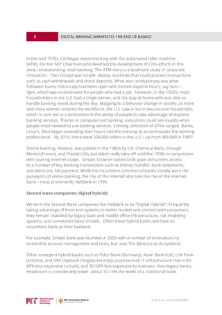 5
© 2016 ALL RIGHTS RESERVED.
DIGITAL BANKING MANIFESTO: THE END OF BANKS?
In the mid 1970s, Citi began experimenting with the automated teller machine
(ATM). Former MIT Chairman John Reed led the development of Citi’s efforts in this
area, revolutionizing retail banking. The ATM story is a landmark study in corporate
innovation. The concept was simple: deploy machines that could process transactions
such as cash withdrawals and check deposits. What was revolutionary was what
followed: banks historically had been open with limited daytime hours, say 9am –
3pm, which was inconvenient for people who had a job. However, in the 1950’s, most
householders in the U.S. had a single earner, and the stay-at-home-wife was able to
handle banking needs during the day. Mapping to a behavior change in society, as more
and more women entered the workforce, the U.S. saw a rise in two-income households,
which in turn led to a diminution in the ability of people to take advantage of daytime
banking services. Thanks to computerized banking, executives could see exactly when
people most needed to use banking services. Evening utilization of ATMs surged. Banks,
in turn, then began extending their hours into the evening to accommodate the working
professional. By 2014, there were 524,000 tellers in the U.S.2
, up from 484,000 in 19853
.
Online banking, likewise, was piloted in the 1980s by Citi, Chemical Bank, through
Minitel (France), and Prestel (UK), but didn’t really take off until the 1990s in conjunction
with soaring internet usage. Simple, browser-based tools gave consumers access
to a number of key banking transactions such as money transfer, bank statements,
and electronic bill payment. While the incumbent commercial banks initially were the
purveyors of online banking, the rise of the internet also saw the rise of the internet
bank – most prominently NetBank in 1996.
Second wave companies: digital hybrids
We term the Second Wave companies like NetBank to be “Digital Hybrids”. Frequently
taking advantage of front end systems to better market and connect with consumers,
they remain shackled by legacy back and middle office infrastructure, risk modeling
systems, and sometimes labor models. Often these hybrid banks will have an
incumbent bank as their backend.
For example, Simple Bank was founded in 2009 with a number of innovations to
streamline account management and costs, but uses The Bancorp as its backend.
Other emergent hybrid banks such as Fidor Bank (Germany), Atom Bank (UK), LHV Pank
(Estonia), and DBS Digibank (Singapore) enjoy purpose-built IT infrastructure that is 60-
80% less expensive to build, and 30-50% less expensive to maintain, than legacy banks.
Headcount is considerably lower, about 10-15% the levels of a traditional bank.
 