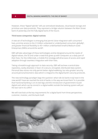 6
© 2016 ALL RIGHTS RESERVED.
DIGITAL BANKING MANIFESTO: THE END OF BANKS?
However, these “digital hybrids” still use centralized databases, cloud based storage and
primitive user data protocols. They represent a bridge solution between the Main Street
bank of yesterday and the fully digital bank of the future.
Third wave companies: digital natives
A new set of technologies is emerging that permit close integration with consumers’
lives, promise access to the 2.5 billion unbanked or underbanked consumers globally4
,
and greater financial flexibility to 45+ million underbanked Small & Medium-sized
Enterprises (SMEs) around the world5
.
DBF will take advantage of these technologies and be designed around the needs of
digital natives, the 50 and under crowd that grew up with computers as a daily part of
their lives. For the millennials, a mobile-first strategy will drive ease of access and rapid
adoption through seamless integration with their lives.
Taking a breakthrough approach to data security, DBF will eschew a central data
repository, easily attacked, in favor of a secure, encrypted, distributed data system.
Personal data stores not only permit better digital walleting, but also greater security
around personal biometric data which is integral to the digital bank’s security protocols.
The new technology paradigm begs the question: what role do banks truly have in the
new world? Have we reached the end of banks in the way we know them? Is it possible
that fractional banking is on its last legs and the introduction of government issued
digital cash which can be stored in a digital wallet outside the banking system will put
the last nail in its coffin?
We will now look at the key requirements for a digital bank from three perspectives:
customer, investor, and the bank itself.
 