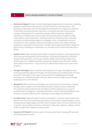 8
© 2016 ALL RIGHTS RESERVED.
DIGITAL BANKING MANIFESTO: THE END OF BANKS?
•	 End-to-End Digital Provide a holistic fully digital experience for customers, including,
paperless application and passing of the KYC (Know Your Client) process. Also
provide an interactive and intuitive digital financial planner to organize customers’
financial life and optimize their resources: immediate cash flow requirements,
savings, including tools for automatic savings, medical expenses, education,
retirement, including robo-advisory with services previously accessible by high
end investors only, investments, including tools for trading securities. Empower
customers to electronically apply for mortgage or loan, competitive insurance
contracts for home, liability, medical and travel insurance, with credit checking
procedures expanded to social media. Provide reporting documentation related to
bank activity, including tax statements, etc. Provide access to Personal Data Store
(PDS);
•	 Mobile First Enable natively driven mobile e-payment solutions, including domestic
and international payments and remittances, automatic bill payments, and peer-
to-peer (P2P) payments and money transfers. Rather than having mobile as an
afterthought or an added capability, everything changes if you start with mobile
and build out from there – not just UX but fundamental infrastructure and credit
analytics;
•	 Foreign Exchange Deliver seamless and inexpensive foreign exchange services,
including protection against exchange rate fluctuations by providing multi-currency
accounts. Potentially, a full range of instruments for hedging against foreign
exchange risk, including forward contracts, spot contracts, swaps, and exchange
traded options can be offered;
•	 Biometrics Offer biometric technology such as face and voice biometrics, already
actively used at airports and international border controls, as core credentials
for customers with preference for biometrics to PIN or password as a way of
authentication for logging in. Behavioral biometric, which is being developed at the
moment, is a promising venue for achieving an extra degree of protection;
•	 E-Credit Card Implement bank e-credit card based on customer’s own preferences
with pre-set limits and permitted transactions, consumption-related patterns, and a
comprehensive digital wallet and PDS, which includes, at the minimum, electronic ID,
e-card for secure online purchases, and tools to view, pay, organize, analyze, archive
e-bills, and generate relevant tax documents;
•	 Access to P2P World Provide access to “crowd-everything” including P2P payment
and lending opportunities.
 