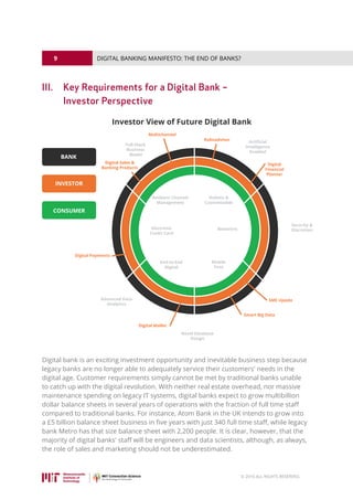 9
© 2016 ALL RIGHTS RESERVED.
DIGITAL BANKING MANIFESTO: THE END OF BANKS?
III.	Key Requirements for a Digital Bank –
Investor Perspective
Digital bank is an exciting investment opportunity and inevitable business step because
legacy banks are no longer able to adequately service their customers' needs in the
digital age. Customer requirements simply cannot be met by traditional banks unable
to catch up with the digital revolution. With neither real estate overhead, nor massive
maintenance spending on legacy IT systems, digital banks expect to grow multibillion
dollar balance sheets in several years of operations with the fraction of full time staff
compared to traditional banks. For instance, Atom Bank in the UK intends to grow into
a £5 billion balance sheet business in five years with just 340 full time staff, while legacy
bank Metro has that size balance sheet with 2,200 people. It is clear, however, that the
majority of digital banks' staff will be engineers and data scientists, although, as always,
the role of sales and marketing should not be underestimated.
 