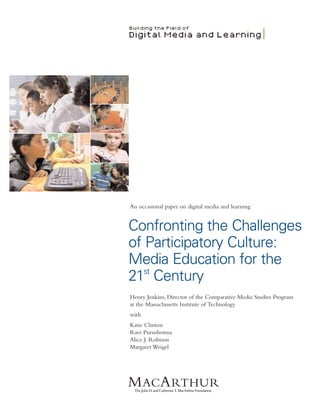 An occasional paper on digital media and learning


Confronting the Challenges
of Participatory Culture:
Media Education for the
   st
21 Century
Henry Jenkins, Director of the Comparative Media Studies Program
at the Massachusetts Institute of Technology
with
Katie Clinton
Ravi Purushotma
Alice J. Robison
Margaret Weigel
 