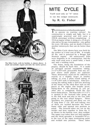 The Mite Cycle, with its builder, is shown above. A 
small one-cylinder engine provides the motive power. 
MITE CYCLE 
You'll need only an "A" ration 
to run this midget motorcycle. 
by R. G. Fisher 
This little motorcycle has been designed 
. to operate on wartime rations! Its 
construction is simple and light, but it is 
surprisingly practical and will carry a 
250-lb. passenger without complaining. A 
5/8-h.p. engine whips it along at a 25-m.p.h. 
clip and as for gas consumption—one gallon 
for every 120 miles, and we doubt if there's 
another motorcycle that can do better than 
that. 
The Mite Cycle shown here was built by 
the author at a total cost of $50. It weighs 
85 lbs. and is powered by a Briggs and 
Stratton engine. All unnecessary frills 
were forgotten in its construction, and the 
only tools used were a small lathe, a hack 
saw and a welding torch. 
The frame, being the foundation of the 
project, should be built first. It is made 
of salvaged aircraft streamline tubing. 
2-1/2"x.035 wall, procurable from any air-port 
where small planes are repaired. 
These dimensions need not be adhered to 
exactly as a slightly larger or smaller 
tubing, or even a plain round tubing of 
1-1/8"x.035 wall, is satisfactory. After pro-curing 
the tubing make a full-size drawing 
of the frame on the shop floor and cut the 
pieces to the angles and lengths given, 
fitting them to the drawing as you go. 
After this is completed, build the two 
lower frame pieces. The base tube (11-1/2") 
is spotted to the forward tube going up 
to the fork neck and also to the rear tube 
going to the rear wheel hangers. Three 
spreaders are required and these are cut 
4" long from 1" o.d. .035 wall tubing; two 
of these are located bet-ween the lower 
frame sides and spotted into position as 
noted. The forward tubes are cut on the 
insides and bent together to form the V 
as shown in the bottom view, then welded. 
The upper rear tubes then are laid together 
and the third spreader is located 9-3/4" c.c. 
to the rear of the taper terminating point 
and welded into position. These tubes 
 